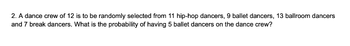 2. A dance crew of 12 is to be randomly selected from 11 hip-hop dancers, 9 ballet dancers, 13 ballroom dancers
and 7 break dancers. What is the probability of having 5 ballet dancers on the dance crew?