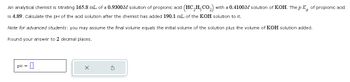 An analytical chemist is titrating 165.8 mL of a 0.9300M solution of propionic acid (HC2H5CO₂) with a 0.4100M solution of KOH. The pK of propionic acid
is 4.89. Calculate the pH of the acid solution after the chemist has added 190.1 mL of the KOH solution to it.
Note for advanced students: you may assume the final volume equals the initial volume of the solution plus the volume of KOH solution added.
Round your answer to 2 decimal places.
pH
=
☐
✗