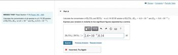 MISSED THIS? Read Section 17.9 (Pages 765-769).
Calculate the concentration of all species in a 0.175 M solution
of H₂CO3 (Kal is 4.3 x 10-7 and Ka2 is 5.6 x 10-11).
Part A
Calculate the concentration of H₂CO3 and HCO3 in a 0.175 M M solution of H₂CO3. (Kal = 4.3 x 10-7 and K₁2 = 5.6 x 10-¹¹.)
Express your answers in molarity to two significant figures separated by a comma.
||| ΑΣΦ
[H₂CO3], [HCO3]= 2.4.10 4,0.14
Submit Previous Answers Request Answer
X Incorrect; Try Again
→ C
?
Review | Constants I Periodic Table
M