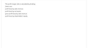 The profit margin ratio is calculated by dividing:
Select one:
profit (loss) by sales revenue.
profit (loss) by net assets.
gross profit (loss) by sales revenue.
profit (loss) by shareholders' equity.