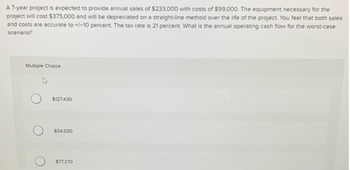 A 7-year project is expected to provide annual sales of $233,000 with costs of $99,000. The equipment necessary for the
project will cost $375,000 and will be depreciated on a straight-line method over the life of the project. You feel that both sales
and costs are accurate to +/-10 percent. The tax rate is 21 percent. What is the annual operating cash flow for the worst-case
scenario?
Multiple Choice
$127,430
$54,030
$77.270