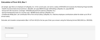 Calculation of Form W-2, Box 1
Jan (single, age 53) is an employee of Lafayette, Inc. In the current year, Jan earns a salary of $74,500 and receives the following fringe benefits:
- Health insurance total annual premium = $5,200: Jan pays $500 through withholding; Lafayette, Inc. pays $4,700
- Group term life insurance: coverage = $75,000 (all premiums paid by Lafayette, Inc.)
- Annual membership dues to a country club = $4,800 (dues paid by Lafayette, Inc.)
- (Traditional) 401(k) plan: Jan contributes 10% of her annual salary; Lafayette, Inc. matches employee contributions dollar-for-dollar up to 5% of
annual salary
Calculate Jan's taxable compensation (Box 1 of Form W-2) for the tax year. Enter your answer using the following format: $XX,XXX (i.e., $13,552).
Fill in the blank