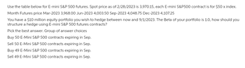 Use the table below for E-mini S&P 500 futures. Spot price as of 2/28/2023 is 3,970.15, each E-mini S&P500 contract is for $50 x index.
Month Futures price Mar-2023 3,968.00 Jun-2023 4,003.50 Sep-2023 4,048.75 Dec-2023 4,107.25
You have a $10 million equity portfolio you wish to hedge between now and 9/1/2023. The Beta of your portfolio is 1.0, how should you
structure a hedge using E-mini S&P 500 futures contracts?
Pick the best answer. Group of answer choices
Buy 50 E-Mini S&P 500 contracts expiring in Sep.
Sell 50 E-Mini S&P 500 contracts expiring in Sep.
Buy 49 E-Mini S&P 500 contracts expiring in Sep.
Sell 49 E-Mini S&P 500 contracts expiring in Sep.