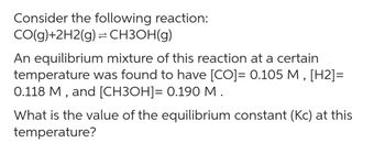 Consider the following reaction:
CO(g)+2H2(g) = CH3OH(g)
An equilibrium mixture of this reaction at a certain
temperature was found to have [CO]= 0.105 M, [H2]=
0.118 M, and [CH3OH]= 0.190 M.
What is the value of the equilibrium constant (Kc) at this
temperature?