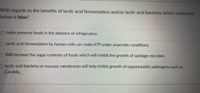 With regards to the benefits of lactic acid fermentation and/or lactic acid bacteria, which statement
below is false?
O helps preserve foods in the absence of refrigeration
O lactic acid fermentation by human cells can make ATP under anaerobic conditions
O Will increase the sugar contents of foods which will inhibit the growth of spoilage microbes
Dlactic acid bacteria on mucous membranes will help inhibit growth of opportunistic pathogens such as_
Candida
