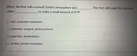 **Question:**

When the first cells evolved, Earth's atmosphere was ________. The first cells used the process called ______________ to make a small amount of ATP.

**Options:**

- oxic; anaerobic respiration
- anaerobic; oxygenic photosynthesis
- anaerobic; fermentation
- aerobic; aerobic respiration

In this multiple-choice question, a key evolutionary concept is explored regarding the atmosphere and energy production in early cellular life. Initially, Earth’s atmosphere lacked oxygen, making it anaerobic. The first cells likely relied on fermentation to produce ATP, as oxygen-dependent processes like aerobic respiration had not yet evolved.