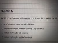 Question 18
Which of the following statements concerning red blood cells is FALSE
O erythrocytes are formed as biconcave discs
O mature erythrocytes demonstrate a large Golgi apparatus
O mature erythrocytes lack a nucleus
O mature erythrocytes contain hemoglobin
