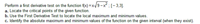 **Perform a First Derivative Test on the Function**

Function: \( f(x) = x \sqrt{9 - x^2} \); Interval: \([-3, 3]\).

**Tasks:**

**a.** Locate the critical points of the given function.

**b.** Use the First Derivative Test to locate the local maximum and minimum values.

**c.** Identify the absolute maximum and minimum values of the function on the given interval (when they exist).