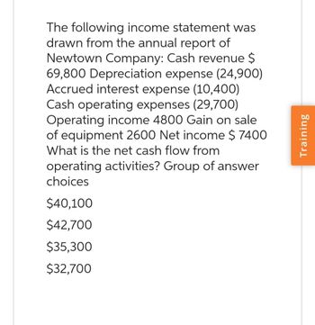 The following income statement was
drawn from the annual report of
Newtown Company: Cash revenue $
69,800 Depreciation expense (24,900)
Accrued interest expense (10,400)
Cash operating expenses (29,700)
Operating income 4800 Gain on sale
of equipment 2600 Net income $ 7400
What is the net cash flow from
operating activities? Group of answer
choices
$40,100
$42,700
$35,300
$32,700
Training