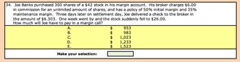 34. Joe Banks purchased 300 shares of a $42 stock in his margin account. His broker charges $6.00
in commission for an unlimited amount of shares, and has a policy of 50% initial margin and 35%
maintenance margin. Three days later on settlement day, Joe delivered a check to the broker in
the amount of $6.303. One week went by and the stock suddenly fell to $26.00.
How much will Joe have to pay in a margin call?
A.
B.
C.
D.
E.
Make your selection:
$
$
$
A AV
$
$
953
983
1,023
1,233
1,523