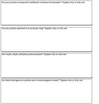 Do your protons correspond to aldehyde or ketone functionality? Explain why or why not.
Are
any protons attached to an aromatic ring? Explain why or why not.
Are vinylic, allylic, benzylic protons present? Explain why or why not.
Are there hydrogens on carbons next to electronegative atoms? Explain why or why not.
