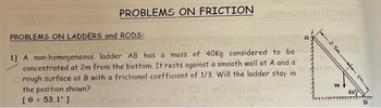 PROBLEMS ON FRICTION
PROBLEMS ON LADDERS and RODS:
1] A non-homogeneous ladder AB has a mass of 40Kg considered to be
concentrated at 2m from the bottom. It rests against a smooth wall at A and a
rough surface at B with a frictional coefficient of 1/3. Will the ladder stay in
the position shown?
[ 0 = 53.1° ]
2.5m
2m-
B