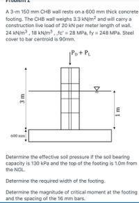 A 3-m 150 mm CHB wall rests on a 600 mm thick concrete
footing. The CHB wall weighs 3.3 kN/m² and will carry a
construction live load of 20 kN per meter length of wall.
24 kN/m3 , 18 kN/m³ , ,fc' = 28 MPa, fy = 248 MPa. Steel
%3D
%3D
cover to bar centroid is 90mm.
Pp + Pµ
600 mm
Determine the effective soil pressure if the soil bearing
capacity is 130 kPa and the top of the footing is 1.0m from
the NGL.
Determine the required width of the footing.
Determine the magnitude of critical moment at the footing
and the spacing of the 16 mm bars.
3 m
1 m
