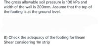 The gross allowable soil pressure is 100 kPa and
width of the wall is 200mm. Assume that the top of
the footing is at the ground level.
B) Check the adequacy of the footing for Beam
Shear considering 1m strip
