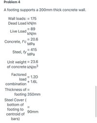 Problem 4
A footing supports a 200mm thick concrete wall.
Wall loads: = 175
Dead Load kN/m
= 89
Live Load
kN/m
= 20.6
Concrete, f'c
MPa
= 415
Steel, fy
MPa
Unit weight = 23.6
of concrete kN/m3
Factored
= 1.2D
load
+ 1.6L
combination
Thickness of =
footing 350mm
Steel Cover (
bottom of
footing to
centroid of
90mm
bars)
