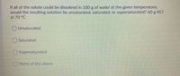 If all of the solute could be dissolved in 100 g of water at the given temperature,
would the resulting solution be unsaturated, saturated, or supersaturated? 60 g KCI
at 70 °C
O Unsaturated
OSaturated
O Supersaturated
ONone of the above
