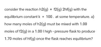 consider the reaction h2(g) + f2(g) 2hf(g) with the
equilibrium constant k = 100. at some temperature. a)
how many moles of h2(g) must be mixed with 1.00
moles of f2(g) in a 1.00 I high-pressure flask to produce
1.70 moles of hf(g) once the flask reaches equilibrium?