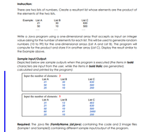 Instruction:
There are two lists of numbers. Create a resultant list whose elements are the product of
the elements of the two lists.
Example: List A
21
List B
30
List C
630
50
10
500
Write a Java program using a one-dimensional array that accepts as input an integer
value asking for the number of elements for each list. This will be used to generate random
numbers (10 to 99) for the one-dimensional arrays (List A and List B). The program will
compute for the product and store it in another array (List C). Display the result similar to
the Example above.
Sample Input/Output:
Depicted below are sample outputs when the program is executed (the items in bold
characters are input from the user, while the items in bold italic are generated,
calculated and printed by the program):
Input the number of elements: 3
List A
21
List B
30
List C
630
500
250
50
10
25
10
Input the number of elements: 5
List B
List A
List C
31
13
403
21
30
630
50
10
500
60
41
2460
25
10
250
Required: The java file (FamilyName_List.java) containing the code and 2 image files
(Samplel and Sample2) containing different sample input/output of the program.
