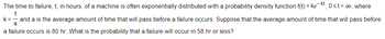 The time to failure, t, in hours, of a machine is often exponentially distributed with a probability density function f(t)= kekt, 0≤t<∞o, where
1
a
and a is the average amount of time that will pass before a failure occurs. Suppose that the average amount of time that will pass before
a failure occurs is 80 hr. What is the probability that a failure will occur in 58 hr or less?
k=