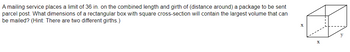 A mailing service places a limit of 36 in. on the combined length and girth of (distance around) a package to be sent
parcel post. What dimensions of a rectangular box with square cross-section will contain the largest volume that can
be mailed? (Hint: There are two different girths.)
X
y
