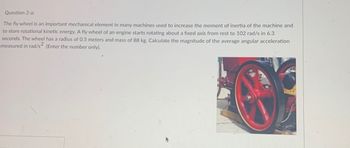 ### Question 2-a:
The flywheel is an important mechanical element in many machines used to increase the moment of inertia of the machine and to store rotational kinetic energy. A flywheel of an engine starts rotating about a fixed axis from rest to 102 rad/s in 6.3 seconds. The wheel has a radius of 0.5 meters and a mass of 88 kg. Calculate the magnitude of the average angular acceleration measured in rad/s². (Enter the number only).

![Flywheel Image](URL-of-the-image-if-hosted-on-a-website)

---

**Explanation of Graphs or Diagrams:**
- The image provided shows the flywheel in question. It is a mechanical device with a large, solid, circular design typically used to store rotational kinetic energy. The flywheel pictured has distinctive red spokes and is mounted on an engine, as described in the problem prompt. This image helps to visually identify the type of component being discussed.

To solve the problem, use the following formula for angular acceleration (α):
\[ \alpha = \frac{\Delta \omega}{\Delta t} \]
where:
- \( \Delta \omega \) is the change in angular velocity,
- \( \Delta t \) is the change in time.

Given:
- Initial angular velocity, \( \omega_i = 0 \) rad/s (starts from rest),
- Final angular velocity, \( \omega_f = 102 \) rad/s,
- Time taken, \( \Delta t = 6.3 \) seconds,

Substitute these values into the formula:
\[ \alpha = \frac{\omega_f - \omega_i}{\Delta t} \]
\[ \alpha = \frac{102 \text{ rad/s} - 0 \text{ rad/s}}{6.3 \text{ s}} \]
\[ \alpha = \frac{102}{6.3} \]
\[ \alpha \approx 16.19 \text{ rad/s}^2 \]

Therefore, the magnitude of the average angular acceleration is approximately **16.19 rad/s²**.