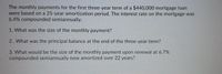 The monthly payments for the first three-year term of a $440,000 mortgage loan
were based on a 25-year amortization period. The interest rate on the mortgage was
6.4% compounded semiannually.
1. What was the size of the monthly payment?
2. What was the principal balance at the end of the three-year term?
3. What would be the size of the monthly payment upon renewal at 6.7%
compounded semiannually now amortized over 22 years?
