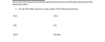 Answer the following questions dealing with intermolecular forces and the physical properties that
depend upon them.
1. List all of the IMFs present in a pure sample of the following chemicals:
H₂O
CH4
HCN
CH,F
CO₂
CH3NH2