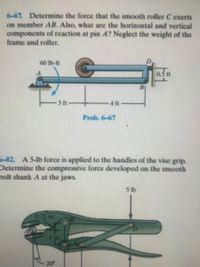 **Problem 6-67:**
The task is to determine the force exerted by the smooth roller \( C \) on member \( AB \). Additionally, you need to find the horizontal and vertical components of the reaction at pin \( A \). The weight of the frame and roller is neglected.

**Diagram Description:**
- A horizontal member \( AB \) pivots at pin \( A \).
- A counterclockwise moment of \( 60 \text{ lb-ft} \) is applied at \( A \).
- The roller \( C \) is placed 3 feet from pin \( A \).
- The distance between the roller \( C \) and point \( B \) is 4 feet. 
- There is a small protrusion of 0.3 feet at the end of the member past point \( B \).

**Problem 6-82:**
A 5-lb force is applied to the handles of the vise grip. Calculate the compressive force developed on the smooth bolt shank \( A \) at the jaws.

**Diagram Description:**
- The vise grip diagram shows the grips being compressed by a downward 5-lb force.
- The mechanism consists of levers and pivot points.
- There is a measurement of 0.75 inches related to part \( B \).
- An angle of 20° is marked, possibly indicating the angle between parts of the vise.

These problems are associated with the topics of statics and mechanics, focusing on equilibrium and force analysis in rigid bodies and mechanisms.