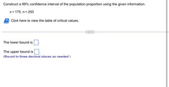 Construct a 99% confidence interval of the population proportion using the given information.
x= 175, n =250
Click here to view the table of critical values.
The lower bound is
The upper bound is
(Round to three decimal places as needed.)
...