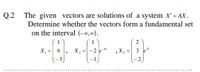 Q.2
The given vectors are solutions of a system X'= AX.
%3D
Determine whether the vectors form a fundamental set
on the interval (-0,0).
1
2
X, =| 6
-2 e
,X3
3
%3D
