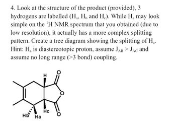 4. Look at the structure of the product (provided), 3
hydrogens are labelled (H₁, H₂ and H.). While H₂ may look
simple on the ¹H NMR spectrum that you obtained (due to
low resolution), it actually has a more complex splitting
pattern. Create a tree diagram showing the splitting of H₁.
Hint: H₁ is diastereotopic proton, assume JAB > Jac and
assume no long range (>3 bond) coupling.
AC
Hb Ha
I
Hc