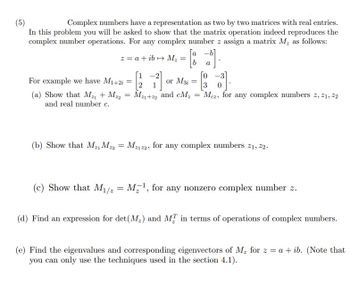 (5)
Complex numbers have a representation as two by two matrices with real entries.
In this problem you will be asked to show that the matrix operation indeed reproduces the
complex number operations. For any complex number z assign a matrix M, as follows:
z = a + ib→ M₂ =
For example we have M1+2i
(a) Show that M₂₁ + M22
and real number c.
=
1
or M3i
Mz1+z2 and CM₂
a
[0-3]
- [
0
= Mez, for any complex numbers z, 21, 22
=
(b) Show that MzMz2 = Mz122, for any complex numbers 21, 22.
(c) Show that M₁/2 = M¹, for any nonzero complex number z.
(d) Find an expression for det (M₂) and M in terms of operations of complex numbers.
(e) Find the eigenvalues and corresponding eigenvectors of M₂ for z = a + ib. (Note that
you can only use the techniques used in the section 4.1).