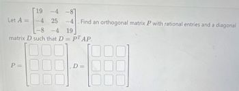 19 -4 -87
Let A = -4 25
P=
-4. Find an orthogonal matrix P with rational entries and a diagonal
19
-8-4
matrix D such that D = PT AP.
D =