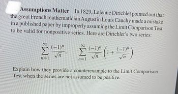 44. Assumptions Matter In 1829, Lejeune Dirichlet pointed out that
the great French mathematician Augustin Louis Cauchy made a mistake
in a published paper by improperly assuming the Limit Comparison Test
to be valid for nonpositive series. Here are Dirichlet's two series:
IM8
Σ
(-1)"
√n
Σ
n=1
(-1)"
√n
(-1)"
√n
Explain how they provide a counterexample to the Limit Comparison
Test when the series are not assumed to be positive.