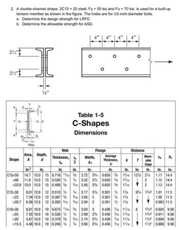 2. A double-channel shape, 2C10 x 20 steel, Fy = 50 ksi and Fu = 70 ksi, is used for a built-up
tension member as shown in the figure. The holes are for 1/2-inch-diameter bolts.
a. Determine the design strength for LRFD.
b. Determine the allowable strength for ASD.
2½"
2½"
Shape
C12x30
X25
x20.7
PNA
Web
Thickness, t
tw
2
in.² in.
in.
in.
C15x50 14.7 15.0 15 0.716 11/16 3/8
x40 11.8 15.0 15 0.520 2
x33.9 10.0 15.0 15 0.400
C10x30
by
d
Area, Depth,
A d
8.81 12.0
7.34 12.0
6.08 12.0
8.81 10.0
x25 7.35 10.0
x20 5.87 10.0
x15.3 4.48 10.0
12 0.510 2
12 0.387
12 0.282 5/16
10 0.673 11/16
10 0.526%2
10 0.379 38
10 0.240 4
4"
Table 1-5
C-Shapes
Dimensions
Width,
b;
in.
Flange
3.72 3%
1/4 3.52 32
3/16 3.40 3%
1/4 3.17 38
3/16 3.05 3
3/16 2.94 3
4"
3/8 3.03 3
1/4 2.89 278
3/16 2.74 234
V8 2.60 258
4" 4"
Average
Thickness,
tr
in.
Distance
Work-
k Table
0.650 %8
0.650 8 1/16
0.650 % 17/16
0.501 21%
0.501 2 1½
0.501 2 1½
0.436 7/16 1/16
0.436 7/16 1/16
0.436 7/16 1/16
0.436 7/16 1/16
Gage
in. in. in. in. in.
1/16 128 24
2
Y2
94 1349
J
ho
8
1.17 14.4
1.15 14.4
1.13 14.4
1.01 11.5
1.00 11.5
0.983 11.5
1349 0.924 9.56
1349 0.911 9.56
12 0.894 9.56
129 0.868 9.56