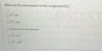 What are the ions present in the compound CO2?
C2+, 02-
O C2*, 2 O
there are no ions present
O C2*, 0,2-
O C4*, 2 02-
