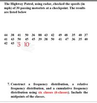 The Highway Patrol, using radar, checked the speeds (in
mph) of 30 passing motorists at a checkpoint. The results
are listed below
44 38 41
50 36 88 43 42
49 48
35 40 37
41 43 50
45 45 39 38 50
41 47 36 35 40
42 43 5
10
7. Construct a frequency distribution, a relative
frequency distribution, and a cumulative frequency
distribution using six classes (6-classes). Include the
midpoints of the classes.
