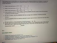 The average time to run the 5K fun run is 20 minutes and the standard deviation is 2.4 minutes. 41 runners are
randomly selected to run the 5K fun run. Round all answers to 4 decimal places where possible and assume a
normal distribution.
a. What is the distribution of X? X- N(
b. What is the distribution of ? - N(
С.
c. What is the distribution of) x? ) x - N
d. If one randomly selected runner is timed, find the probability that this runner's time will be between
19.5378 and 20.0378 minutes.
e. For the 41 runners, find the probability that their average time is between 19.5378 and 20.0378
minutes.
f. Find the probability that the randomly selected 41 person team will have a total time more than 795.4.
g. For part e) and f), is the assumption of normal necessary? ONOO Yes
h. The top 20% of all 41 person team relay races will compete in the championship round. These are the
20% lowest times. What is the longest total time that a relay team can have and still make it to the
championship round?
minutes
Hint:
Some Helpful Videos:
• Finding the Sampling Distribution [+]
• Finding a Probability Using the Central Limit Theorem [+]
• Finding Value Given a Probability Using the Central Limit Theorem [+]
• The Central Limit Theorem For Sums [+]
Hint 2
