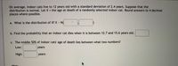 On average, indoor cats live to 12 years old with a standard deviation of 2.4 years. Suppose that the
distribution is normal. Let X = the age at death of a randomly selected indoor cat. Round answers to 4 decimal
places where possible.
%3D
a. What is the distribution of X? X N(
b. Find the probability that an indoor cat dies when it is between 12.7 and 15.6 years old.
c. The middle 50% of indoor cats' age of death lies between what two numbers?
Low:
years
High:
years
Hint:
