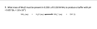 7. What mass of NHẠCI must be present in 0.250 L of 0.150 M NH3 to produce a buffer with pH
= 9.05? (Kb = 1.8 x 10S)
NH3 (aq) +
H20 (aq)-
NH4* (aq)
+ он ()
