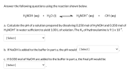 Answer the following questions using the reaction shown below.
H,NOH (aq) + H2O (1)
H3NOH* (aq)
-OH (aq)
+
a. Calculate the pH of a solution prepared by dissolving 0.250 mol of H2NOH and 0.350 mol of
H3NOH* in water sufficient to yield 1.0O L of solution. The K, of hydroxylamine is 9.1x 107.
[ Select]
b. If NaOH is added to the buffer in part a, the pH would [Select]
c. If 0.030 mol of NaOH are added to the buffer in part a, the final pH would be
[ Select]
