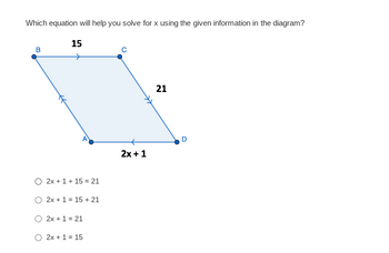 ### Solving for x in a Parallelogram

#### Diagram Explanation:
The diagram shows a parallelogram ABCD. The vertices are labeled A, B, C, and D. The lengths of the sides are given as follows:
- \(BC = 15\)
- \(CD = 21\)
- \(AD = 2x + 1\)

#### Question:
Which equation will help you solve for x using the given information in the diagram?

#### Answer Choices:
- \( \circ \; 2x + 1 + 15 = 21\)
- \( \circ \; 2x + 1 = 15 + 21\)
- \( \circ \; 2x + 1 = 21\)
- \( \circ \; 2x + 1 = 15\)

### Comprehension:
To determine which equation is correct, we need to remember a property of parallelograms: opposite sides are equal. This means \(AD\) is equal to \(BC\) and \(AB\) is equal to \(CD\). 

In this case, since \(AD\) is given as \(2x + 1\) and \(BC\) is \(15\), we can use the equation: 
\[ 2x + 1 = 15 \]

Hence, the correct answer is:
- \( \circ \; 2x + 1 = 15 \)