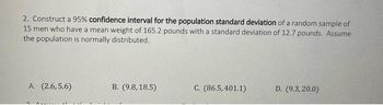 2. Construct a 95% confidence interval for the population standard deviation of a random sample of
15 men who have a mean weight of 165.2 pounds with a standard deviation of 12.7 pounds. Assume
the population is normally distributed.
A. (2.6,5.6)
B. (9.8, 18.5)
C. (86.5,401.1)
D. (9.3,20.0)