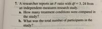 7. A researcher reports an F-ratio with \( df = 3, 24 \) from an independent-measures research study.  
a. How many treatment conditions were compared in the study?  
b. What was the total number of participants in the study?