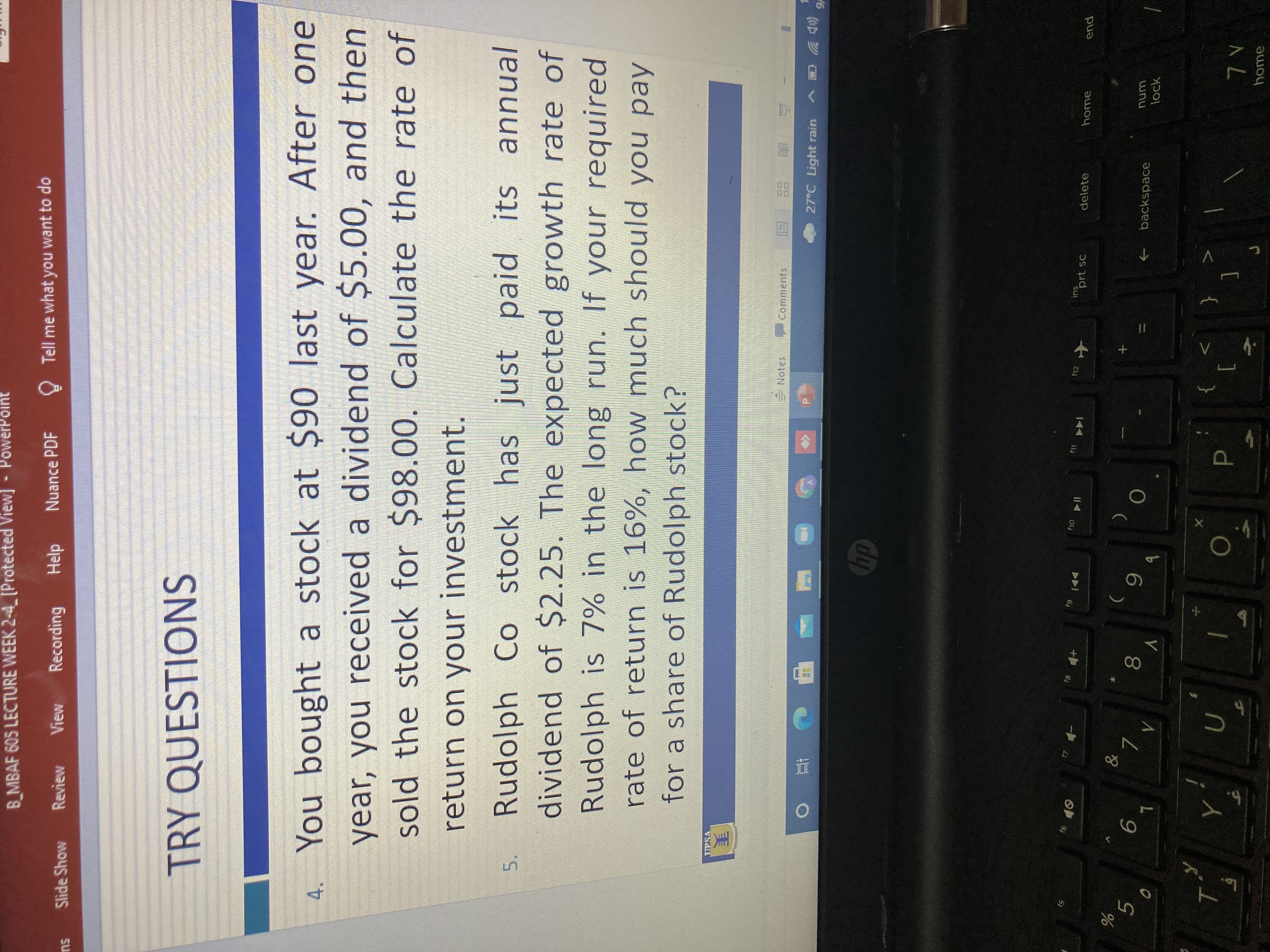 080
5.
B_MBAF 605 LECTURE WEEK 2-4 [Protected View]
- PowerPoint
View
Recording
Help
Nuance PDF
O Tell me what you want to do
Slide Show
Review
TRY QUESTIONS
4. You bought a stock at $90 last year. After one
year, you received a dividend of $5.00, and then
sold the stock for $98.00. Calculate the rate of
return on your investment.
Rudolph Co stock has just paid its annual
dividend of $2.25. The expected growth rate of
Rudolph is 7% in the long run. If your required
rate of return is 16%, how much should you pay
for a share of Rudolph stock?
美
Notes
同
27°C Light rain
Comments
甲 c五
Chp
直 0
(D シ
/6
f12
ins
144
prt sc
delete
home
end
+
5.
レ。
6.
backspace
num
lock
[
home
