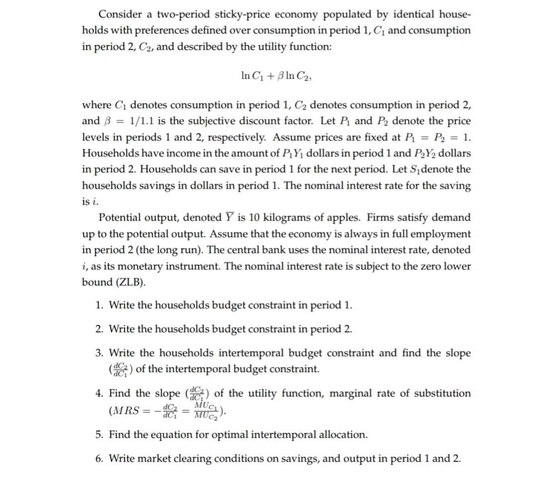 Consider a two-period sticky-price economy populated by identical house-
holds with preferences defined over consumption in period 1, Ci and consumption
in period 2, C2, and described by the utility function:
In Ci Bn C2
where Ci denotes consumption in period 1, C2 denotes consumption in period 2,
and B1/1.1 is the subjective discount factor. Let P and P2 denote the price
levels in periods 1 and 2, respectively. Assume prices are fixed at P P2 = 1.
Households have income in the amount of PYi dollars in period 1 and P2Y2 dollars
in period 2. Households can save in period 1 for the next period. Let Sidenote the
households savings in dollars in period 1. The nominal interest rate for the saving
is i
Potential output, denoted Y is 10 kilograms of apples. Firms satisfy demand
up to the potential output. Assume that the economy is always in full employment
in period 2 (the long run). The central bank uses the nominal interest rate, denoted
i, as its monetary instrument. The nominal interest rate is subject to the zero lower
bound (ZLB).
1. Write the households budget constraint in period 1
2. Write the households budget constraint in period 2.
3. Write the households intertemporal budget constraint and find the slope
(of the intertemporal budget constraint
dC1
4. Find the slope (
of the utility function, marginal rate of substitution
MUC
dC2
(MRS
=
5. Find the equation for optimal intertemporal allocation.
6. Write market clearing conditions on savings, and output in period 1 and 2
