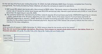 On the last day of its fiscal year ending December 31, 2024, the Safe & Reliable (S&R) Glass Company completed two financing
arrangements. The funds provided by these initiatives will allow the company to expand its operations.
1. S&R issued 8% stated rate bonds with a face amount of $105 million. The bonds mature on December 31, 2044 (20 years). The
market rate of interest for similar bond issues was 9% (4.5% semiannual rate). Interest is paid semiannually (4.0%) on June 30 and
December 31, beginning on June 30, 2025.
2. The company leased two manufacturing facilities. Lease A requires 20 annual lease payments of $310,000 beginning on January
1, 2025. Lease B also is for 20 years, beginning January 1, 2025. Terms of the lease require 17 annual lease payments of
$330,000 beginning on January 1, 2028. Generally accepted accounting principles require both leases to be recorded as
liabilities for the present value of the scheduled payments. Assume that a 10% interest rate properly reflects the time value of
money for the lease obligations.
Required:
What amounts will appear in S&R's December 31, 2024, balance sheet for the bonds and for the leases?
Note: Do not round intermediate calculations. Round your final answers to nearest whole dollar amount. Use tables, Excel, or a
financial calculator. (FV of $1, PV of $1, FVA of $1, PVA of $1, FVAD of $1 and PVAD of $1)
Bond liability
Lease A liability
Lease B liability