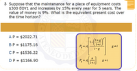 3 Suppose that the maintenance for a piece of equipment costs
$300 EOY1 and increases by 15% every year for 5 years. The
value of money is 9%. What is the equivalent present cost over
the time horizon?
AP = $2022.71
(1+g
1+i
ENEODE
В Р
BP = $1175.16
P, = A
g#i
%3D
i-g
CP = $1536.22
n
P = A
g = i
DP = $1166.90
