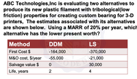 ABC Technologies,Inc is evaluating two alternatives to
produce its new plastic filament with tribological(low
friction) properties for creating custom bearing for 3-D
printers, The estimates associated with its alternatives
are shown below. Using a MARR of 20% per year, which
alternative has the lower present worth?
Method
DDM
LS
First Cost $
-164,000
-370,000
M&O cost, $/year
-55,000
-21,000
Salvage value $
30,000
Life, years
2
4
