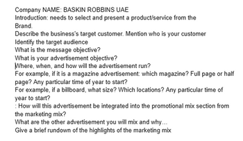 Company NAME: BASKIN ROBBINS UAE
Introduction: needs to select and present a product/service from the
Brand.
Describe the business's target customer. Mention who is your customer
Identify the target audience
What is the message objective?
What is your advertisement objective?
Where, when, and how will the advertisement run?
For example, if it is a magazine advertisement: which magazine? Full page or half
page? Any particular time of year to start?
For example, if a billboard, what size? Which locations? Any particular time of
year to start?
: How will this advertisement be integrated into the promotional mix section from
the marketing mix?
What are the other advertisement you will mix and why...
Give a brief rundown of the highlights of the marketing mix